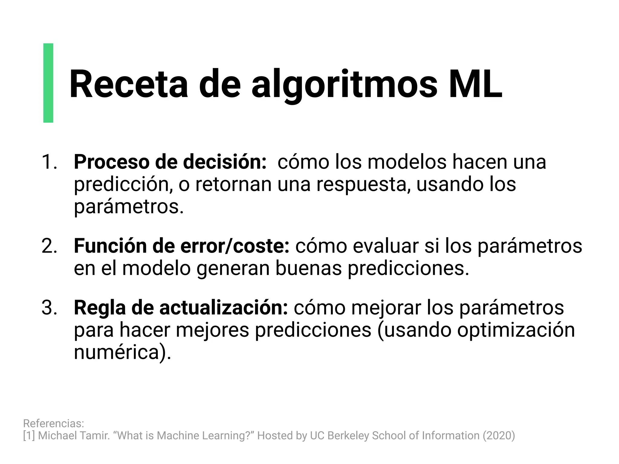 Receta de algoritmos ML
1. Proceso de decisión: cómo los modelos hacen una
predicción, o retornan una respuesta, usando los
parámetros.
2. Función de error/coste: cómo evaluar si los parámetros
en el modelo generan buenas predicciones.
3. Regla de actualización: cómo mejorar los parámetros
para hacer mejores predicciones (usando optimización
numérica).
Referencias:
[1] Michael Tamir. “What is Machine Learning?” Hosted by UC Berkeley School of Information (2020)
 