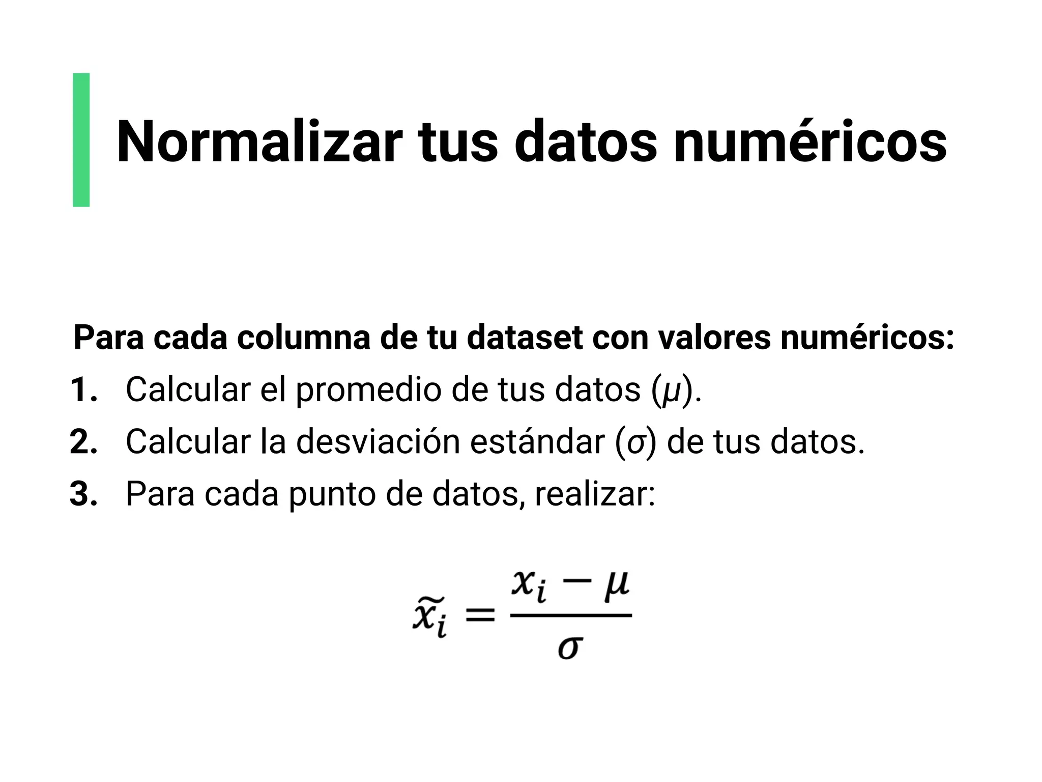 Normalizar tus datos numéricos
Para cada columna de tu dataset con valores numéricos:
1. Calcular el promedio de tus datos (μ).
2. Calcular la desviación estándar (σ) de tus datos.
3. Para cada punto de datos, realizar:
 