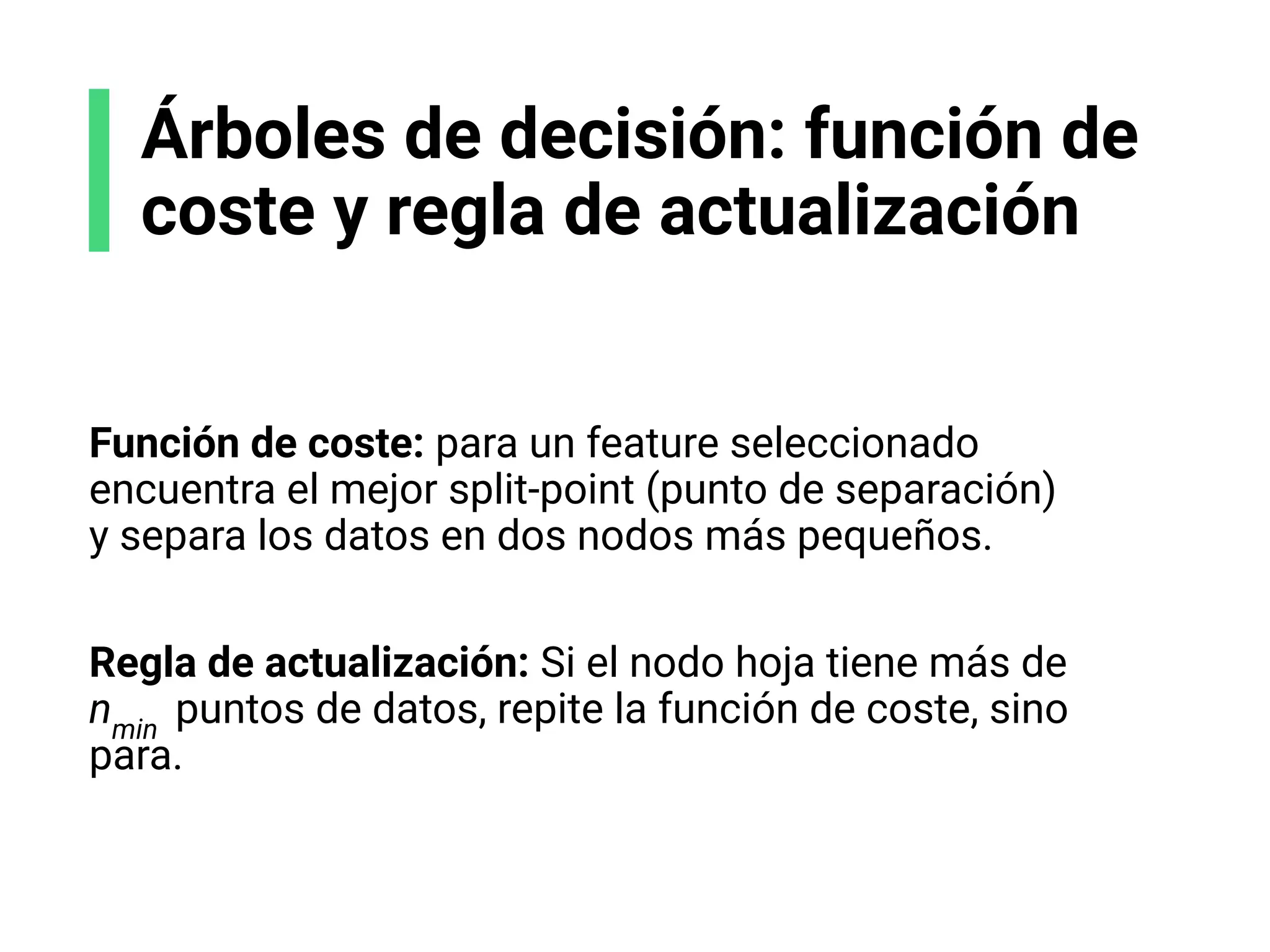 Árboles de decisión: función de
coste y regla de actualización
Función de coste: para un feature seleccionado
encuentra el mejor split-point (punto de separación)
y separa los datos en dos nodos más pequeños.
Regla de actualización: Si el nodo hoja tiene más de
nmin
puntos de datos, repite la función de coste, sino
para.
 