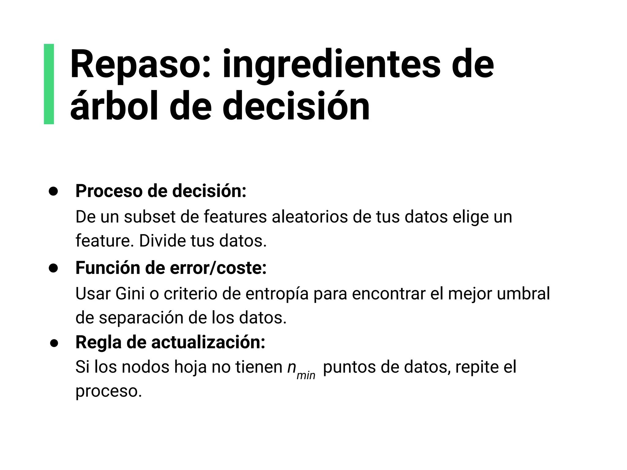 Repaso: ingredientes de
árbol de decisión
● Proceso de decisión:
De un subset de features aleatorios de tus datos elige un
feature. Divide tus datos.
● Función de error/coste:
Usar Gini o criterio de entropía para encontrar el mejor umbral
de separación de los datos.
● Regla de actualización:
Si los nodos hoja no tienen nmin
puntos de datos, repite el
proceso.
 