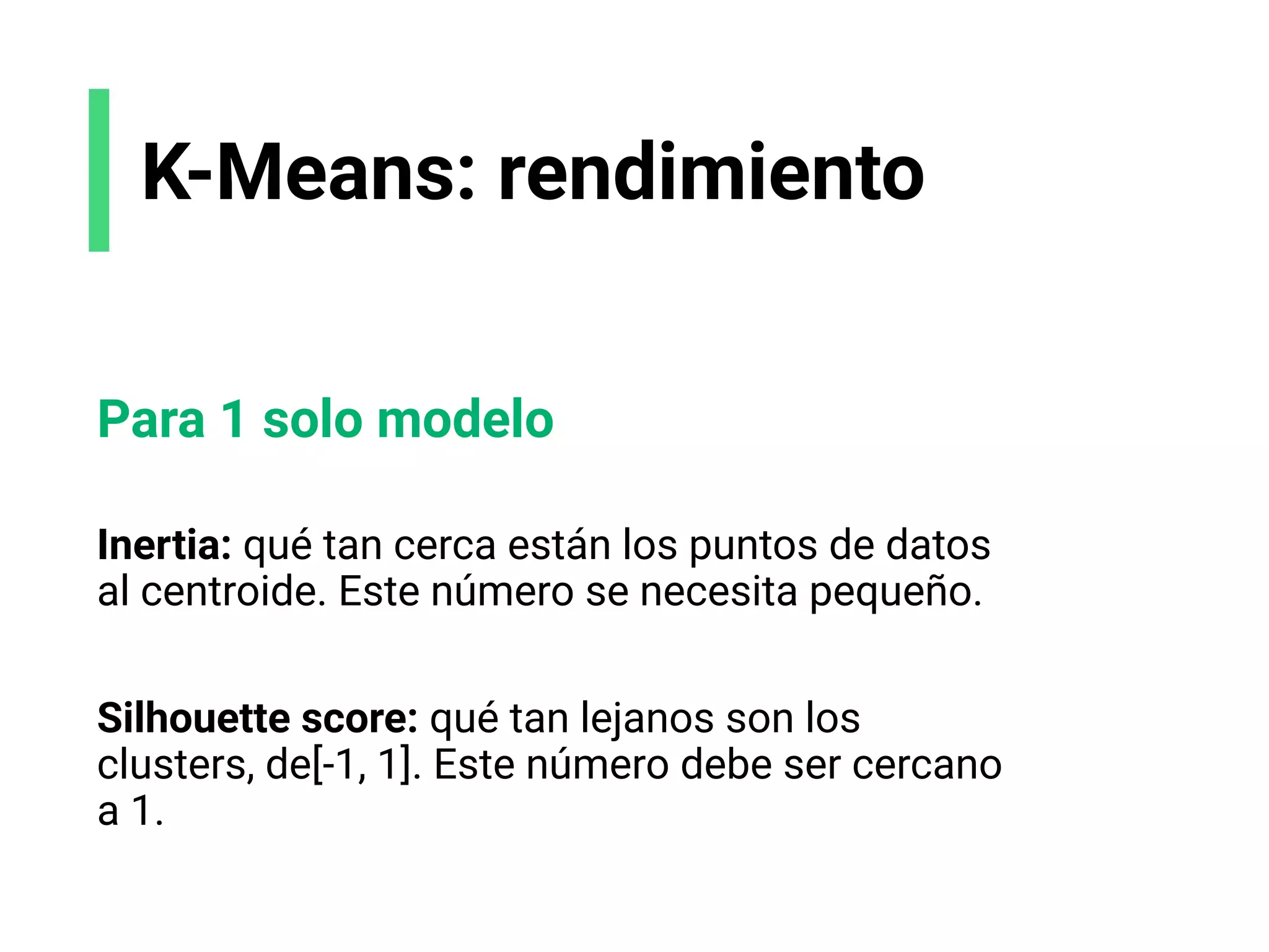 K-Means: rendimiento
Para 1 solo modelo
Inertia: qué tan cerca están los puntos de datos
al centroide. Este número se necesita pequeño.
Silhouette score: qué tan lejanos son los
clusters, de[-1, 1]. Este número debe ser cercano
a 1.
 