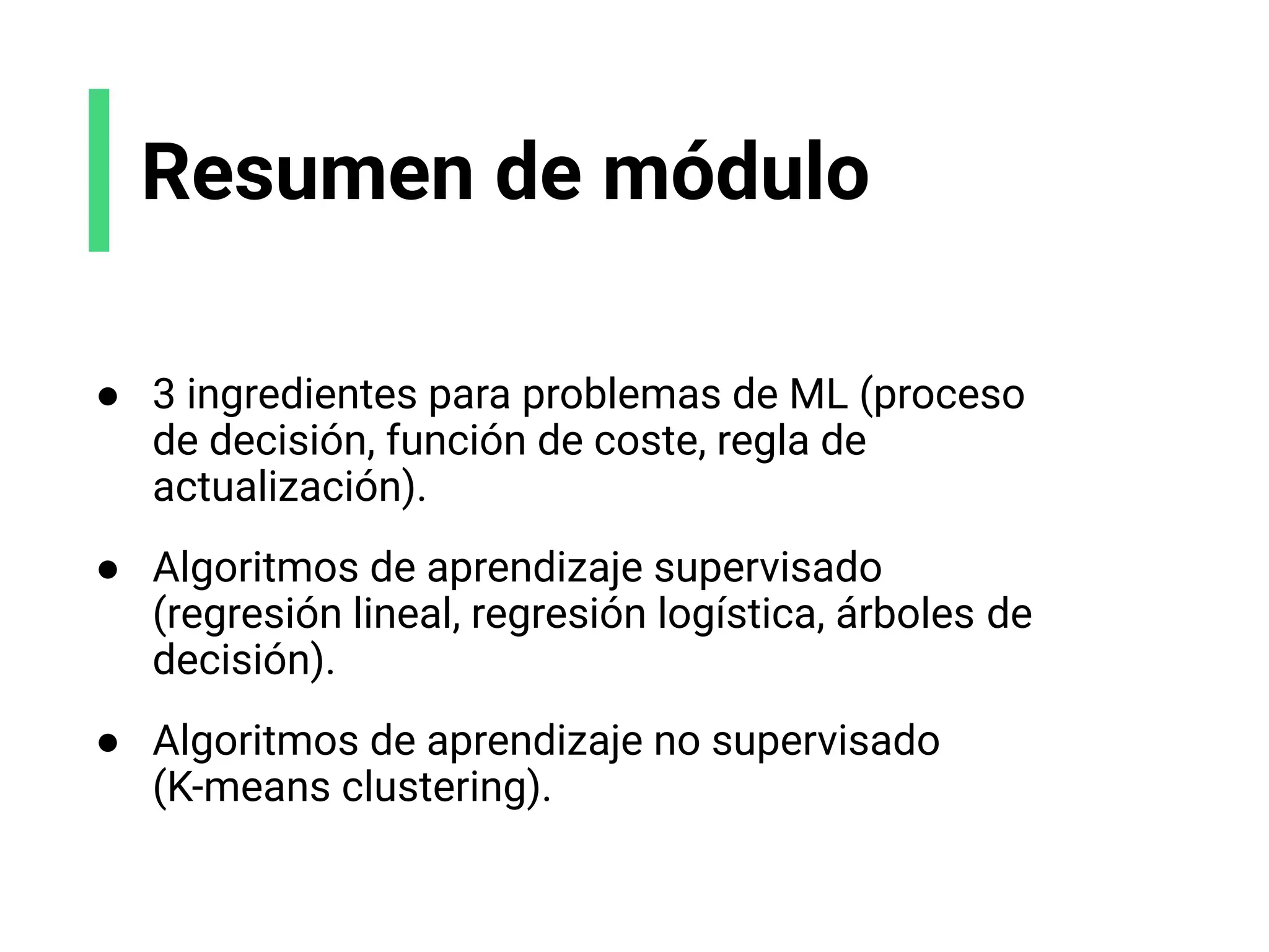 Resumen de módulo
● 3 ingredientes para problemas de ML (proceso
de decisión, función de coste, regla de
actualización).
● Algoritmos de aprendizaje supervisado
(regresión lineal, regresión logística, árboles de
decisión).
● Algoritmos de aprendizaje no supervisado
(K-means clustering).
 
