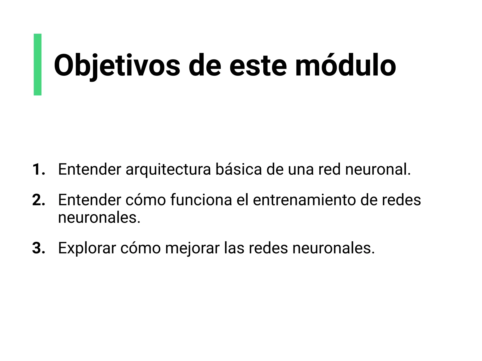 Objetivos de este módulo
1. Entender arquitectura básica de una red neuronal.
2. Entender cómo funciona el entrenamiento de redes
neuronales.
3. Explorar cómo mejorar las redes neuronales.
 