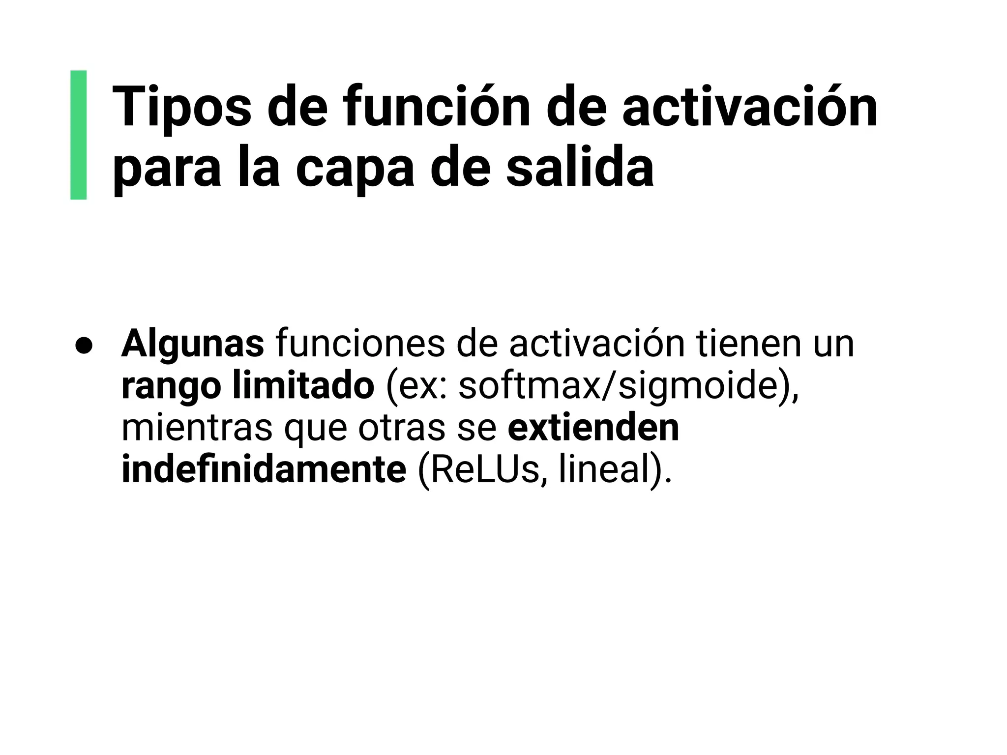 Tipos de función de activación
para la capa de salida
● Algunas funciones de activación tienen un
rango limitado (ex: softmax/sigmoide),
mientras que otras se extienden
indeﬁnidamente (ReLUs, lineal).
 