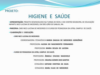 PROJETO: HIGIENE  E  SAÚDE APRESENTAÇÃO: PROJETO DESENVOLVIDO NA TURMA DE NÍVEL II DO CENTRO MUNICIPAL DE EDUCAÇÃO                         INFANTIL NECI LUCENA DE MEDEIROS, EM SÃO JOÃO DO SABUGI, RN. PARCERIA: CMEI NECI LUCENA DE MEDEIROS E O CURSO DE PEDAGOGIA DA UFRN, CAMPUS  DE CAICÓ.ELABORAÇÃO  E  EXECUÇÃO: CMEI NECI LUCENA DE MEDEIROS COORDENADORA  PEDAGÓGICA MARIA  DAGUIA  DE  MEDEIROS  GORGÔNIO PROFESSORA  ALCIDA  DO  NASCIMENTO  FERNANDES PROFESSORA  MARIA  DEUZA  DE  LUCENACURSO DE PEDAGOGIA DA UFRN, CAMPUS  DE CAICÓ. PROFESSORAÂNGELA   CHUVAS   NASCHOLDPROFESSORA  MILENA GOMES DOS SANTOSESTAGIÁRIA  KATIANE  CRISTINA  DA  SILVAESTAGIÁRIA  MARLI  ELIAS  DE  MEDEIROS