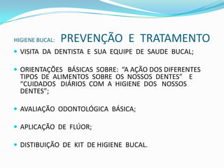 HIGIENE BUCAL:    PREVENÇÃO  E  TRATAMENTOVISITA  DA  DENTISTA  E  SUA  EQUIPE  DE  SAUDE  BUCAL;ORIENTAÇÕES   BÁSICAS  SOBRE:  “A AÇÃO DOS DIFERENTES TIPOS  DE  ALIMENTOS  SOBRE  OS  NOSSOS  DENTES”    E   “CUIDADOS   DIÁRIOS  COM  A  HIGIENE  DOS   NOSSOS DENTES”;AVALIAÇÃO  ODONTOLÓGICA  BÁSICA;APLICAÇÃO  DE  FLÚOR;DISTIBUIÇÃO  DE  KIT  DE HIGIENE  BUCAL.