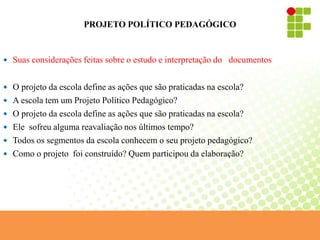 PROJETO POLÍTICO PEDAGÓGICO
 Suas considerações feitas sobre o estudo e interpretação do documentos
 O projeto da escola define as ações que são praticadas na escola?
 A escola tem um Projeto Político Pedagógico?
 O projeto da escola define as ações que são praticadas na escola?
 Ele sofreu alguma reavaliação nos últimos tempo?
 Todos os segmentos da escola conhecem o seu projeto pedagógico?
 Como o projeto foi construído? Quem participou da elaboração?
 