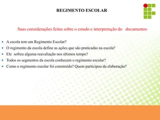 REGIMENTO ESCOLAR
Suas considerações feitas sobre o estudo e interpretação do documentos
 A escola tem um Regimento Escolar?
 O regimento da escola define as ações que são praticadas na escola?
 Ele sofreu alguma reavaliação nos últimos tempo?
 Todos os segmentos da escola conhecem o regimento escolar?
 Como o regimento escolar foi construído? Quem participou da elaboração?
 