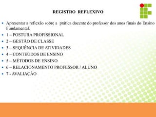 REGISTRO REFLEXIVO
 Apresentar a reflexão sobre a prática docente do professor dos anos finais do Ensino
Fundamental.
 1 – POSTURA PROFISSIONAL
 2 – GESTÃO DE CLASSE
 3 – SEQUÊNCIA DE ATIVIDADES
 4 – CONTEÚDOS DE ENSINO
 5 – MÉTODOS DE ENSINO
 6 – RELACIONAMENTO PROFESSOR / ALUNO
 7 - AVALIAÇÃO
 
