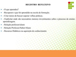 REGISTRO REFLEXIVO
 - O que aprendeu?
 -Recuperar o que foi aprendido na escola de formação.
 - Criar meios de buscar superar velhas práticas.
 - Explicitar onde são necessários maiores investimentos sobre o processo de ensino-
aprendizagem.
 - Relação professor/aluno
 - Relação Professor/Saber/Aluno
 - Recursos Didáticos na aquisição de conhecimento
 