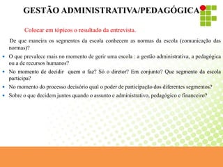 GESTÃO ADMINISTRATIVA/PEDAGÓGICA
Colocar em tópicos o resultado da entrevista.
De que maneira os segmentos da escola conhecem as normas da escola (comunicação das
normas)?
 O que prevalece mais no momento de gerir uma escola : a gestão administrativa, a pedagógica
ou a de recursos humanos?
 No momento de decidir quem o faz? Só o diretor? Em conjunto? Que segmento da escola
participa?
 No momento do processo decisório qual o poder de participação dos diferentes segmentos?
 Sobre o que decidem juntos quando o assunto e administrativo, pedagógico e financeiro?
 