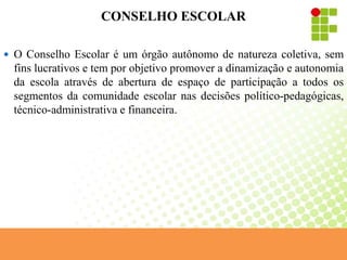 CONSELHO ESCOLAR
 O Conselho Escolar é um órgão autônomo de natureza coletiva, sem
fins lucrativos e tem por objetivo promover a dinamização e autonomia
da escola através de abertura de espaço de participação a todos os
segmentos da comunidade escolar nas decisões político-pedagógicas,
técnico-administrativa e financeira.
 