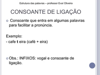 CONSOANTE DE LIGAÇÃO
 Consoante que entra em algumas palavras
para facilitar a pronúncia.
Exemplo:
- cafe t eira (café + eira)
 Obs.: INFIXOS: vogal e consoante de
ligação.
Estrutura das palavras – professor Evaí Oliveira
 