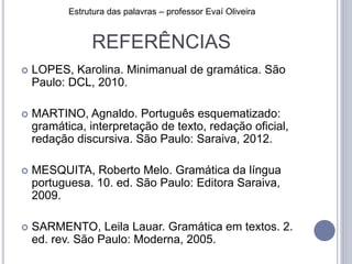 REFERÊNCIAS
 LOPES, Karolina. Minimanual de gramática. São
Paulo: DCL, 2010.
 MARTINO, Agnaldo. Português esquematizado:
gramática, interpretação de texto, redação oficial,
redação discursiva. São Paulo: Saraiva, 2012.
 MESQUITA, Roberto Melo. Gramática da língua
portuguesa. 10. ed. São Paulo: Editora Saraiva,
2009.
 SARMENTO, Leila Lauar. Gramática em textos. 2.
ed. rev. São Paulo: Moderna, 2005.
Estrutura das palavras – professor Evaí Oliveira
 