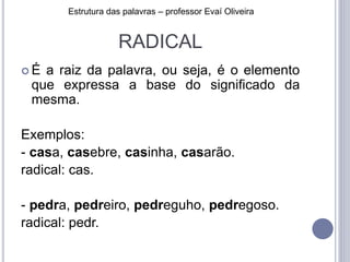 RADICAL
 É a raiz da palavra, ou seja, é o elemento
que expressa a base do significado da
mesma.
Exemplos:
- casa, casebre, casinha, casarão.
radical: cas.
- pedra, pedreiro, pedreguho, pedregoso.
radical: pedr.
Estrutura das palavras – professor Evaí Oliveira
 