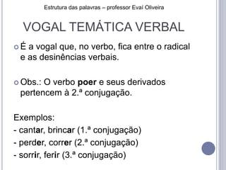 VOGAL TEMÁTICA VERBAL
 É a vogal que, no verbo, fica entre o radical
e as desinências verbais.
 Obs.: O verbo poer e seus derivados
pertencem à 2.ª conjugação.
Exemplos:
- cantar, brincar (1.ª conjugação)
- perder, correr (2.ª conjugação)
- sorrir, ferir (3.ª conjugação)
Estrutura das palavras – professor Evaí Oliveira
 