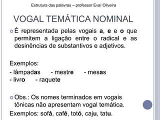 VOGAL TEMÁTICA NOMINAL
 É representada pelas vogais a, e e o que
permitem a ligação entre o radical e as
desinências de substantivos e adjetivos.
Exemplos:
- lâmpadas - mestre - mesas
- livro - raquete
 Obs.: Os nomes terminados em vogais
tônicas não apresentam vogal temática.
Exemplos: sofá, café, totó, caju, tatu.
Estrutura das palavras – professor Evaí Oliveira
 