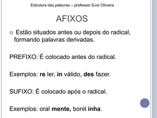 AFIXOS
 Estão situados antes ou depois do radical,
formando palavras derivadas.
PREFIXO: É colocado antes do radical.
Exemplos: re ler, in válido, des fazer.
SUFIXO: É colocado após o radical.
Exemplos: oral mente, bonit inha.
Estrutura das palavras – professor Evaí Oliveira
 