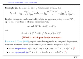 Arthur CHARPENTIER - École d'été EURIA.

Example 29. Consider the case of Archimedean copulas, then
                    1 − φ−1 (2x)              φ−1 (2φ(x))      φ−1 (2x)
       λU = 2 − lim              and λL = lim             = lim −1      .
                x→0 1 − φ−1 (x)           x→0      x       x→∞ φ    (x)

Further, properties can be derived for distorted generators,             φα,β (·) = φ(·α )β ,
upper and lower tails coecients are respectively

                                        1/α
                            λU   and   λL     for   φα,1 (·) = φ(·α )

and
                                                1/β
                    2 − (2 − λU )1/β    and    λL      for   φ1,β (·) = φ(·)β

                    (Weak) tail dependence measure
Ledford  Tawn        (1996) propose the following model to study tail dependence.
                                                                                   L
Consider a random vector with identically distributed marginals,                X =Y.
 •    under independence,   P(X  t, Y  t) = P(X  t) × P(Y  t) = P(X  t)2 ,
 •    under comonotonicity,   P(X  t, Y  t) = P(X  t) = P(X  t)1 ,

                                                                                                103
 