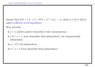 Arthur CHARPENTIER - École d'été EURIA.




Assume that   P(X  t, Y  t) ∼ P(X  t)1/η   as   t → ∞,   where   η ∈ (0, 1]   will be

called coecient of tail dependence

More precisely,

 • η = 1,   perfect positive dependence (tail comontonicity),

 • 1/2  η  1,    more dependent than independence, but asymptotically

    independent,

 • η = 1/2,   tail independence

 • 0  η  1/2    less dependent than independence.




                                                                                      104
 
