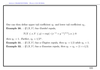 Arthur CHARPENTIER - École d'été EURIA.




One can then dene upper tail coecient     ηU   and lower tail coecient   ηL .
Example 30. : If (X, Y ) has Gumbel copula,
                 P(X ≤ x, Y ≤ y) = exp(−(x−α + y −α )1/α ), α ≥ 0

then ηU = 1. Further, ηL = 1/2α .
Example 31. : If (X, Y ) has a Clayton copula, then ηU = 1/2 while ηL = 1.
Example 32. : If (X, Y ) has a Gaussian copula, then ηU = ηL = (1 + r)/2.




                                                                                   105
 
