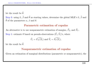 Arthur CHARPENTIER - École d'été EURIA.



let the result be   θ.
Step 3: using    α, β    and θ   as starting values, determine the global MLE's              α, β   and

θ   of the parameters     α, β   and   θ.

                         Parametric estimation of copulas
An alternative is to use nonparametric estimation of margins,                  FX    and   FY .
Step 1: estimate     θ   based on pseudo-observations        (Ui , Vi )'s,   where


                                 Ui = FX (Xi )   and   Vi = FY (Yi ),

let the result be   θ.

                   Nonparametric estimation of copulas
Given an estimation of marginal distributions (parametric or nonparametric), the




                                                                                                    108
 