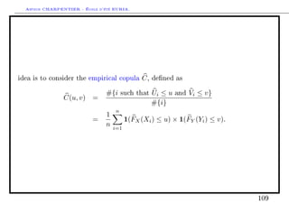 Arthur CHARPENTIER - École d'été EURIA.




idea is to consider the empirical copula        C,   dened as


                                #{i     such that    Ui ≤ u   and   Vi ≤ v}
                C(u, v) =
                                                     #{i}
                                    n
                                1
                           =              1(FX (Xi ) ≤ u) × 1(FY (Yi ) ≤ v).
                                n   i=1




                                                                               109
 