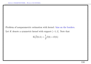 Arthur CHARPENTIER - École d'été EURIA.




Problem of nonparametric estimation with kernel: bias on the borders.

Let   K   denote a symmetric kernel with support   [−1, 1].   Note that

                                           1
                               E(f (0, h) = f (0) + O(h)
                                           2




                                                                          116
 