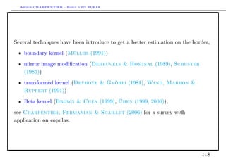 Arthur CHARPENTIER - École d'été EURIA.




Several techniques have been introduce to get a better estimation on the border,

 •    boundary kernel (   Müller   (1991))

 •    mirror image modication (    Deheuvels  Hominal       (1989),   Schuster
      (1985))

 •    transformed kernel ( Devroye  Györfi       (1981),   Wand, Marron 
      Ruppert   (1991))

 •              Brown  Chen
      Beta kernel (                  Chen
                                        (1999),      (1999, 2000)),

see   Charpentier, Fermanian  Scaillet           (2006) for a survey with

application on copulas.




                                                                                   118
 