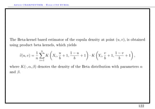 Arthur CHARPENTIER - École d'été EURIA.




The Beta-kernel based estimator of the copula density at point        (u, v),   is obtained

using product beta kernels, which yields

                          n
                  1                u     1−u             v     1−v
        c(u, v) =            K Xi , + 1,     + 1 · K Yi , + 1,     +1 ,
                  n      i=1
                                   b      b              b      b

where      K(·, α, β)   denotes the density of the Beta distribution with parameters   α
and   β.




                                                                                      122
 