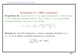 Arthur CHARPENTIER - École d'été EURIA.




                    Estimation of η (Hill's estimator)
Proposition 33. Assume that (X, Y ) has upper tail dependence, with tail index
                                          √
η , with additional regularity conditions, then   k (ηHill − η) is asymptotically
normally distributed, with mean 0 and variance
                        2     2           ∂c (1, 1) ∂c (1, 1)
                      σ = η (1 − l) 1 − 2                       .
                                             ∂x        ∂y


Remark 34. From this Proposition, a test for asymptotic dependence (i.e.
η = 1) can de dened: asymptotic dependence is accepted if
                                  1 − ηHill
                                            ≤ Φ−1 (95%)
                                  σ (η = 1)




                                                                                    130
 