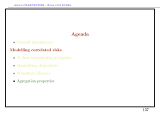 Arthur CHARPENTIER - École d'été EURIA.




                                        Agenda
 •   General introduction

Modelling correlated risks
 •   A short introduction to copulas

 •   Quantifying dependence

 •   Statistical inference

 •   Agregation properties




                                                 137
 