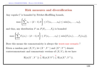 Arthur CHARPENTIER - École d'été EURIA.

                       Risk measures and diversication
Any copula      C   is bounded by Fréchet-Hoeding bounds,

                      d
          max              ui − (d − 1), 0          ≤ C(u1 , . . . , ud ) ≤ min{u1 , . . . , ud },
                     i=1

and thus, any distribution         F   on    F(F1 , . . . , Fd )     is bounded

            d
   max          Fi (xi ) − (d − 1), 0            ≤ F (x1 , . . . , xd ) ≤ min{F1 (x1 ), . . . , Ff (xd )}.
          i=1


Does this means the comonotonicity is always the worst-case scenario ?

Given a random pair         (X, Y ),   let   (X − , Y − )      and   (X + , Y + ) denote
contercomonotonic and comonotonic versions                         of (X, Y ), do we have


                               −       −
                                             ?                       ?
                      R(φ(X , Y )) ≤ R(φ(X Y ) ≤ R(φ(X + , Y + )).
                                                           ,   )




                                                                                                         138
 