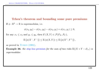Arthur CHARPENTIER - École d'été EURIA.




        Tchen's theorem and bounding some pure premiums
If   φ : R2 → R   is supermodular, i.e.


                     φ(x2 , y2 ) − φ(x1 , y2 ) − φ(x2 , y1 ) + φ(x1 , y1 ) ≥ 0,

for any    x1 ≤ x2   and   y1 ≤ y2 ,   then if   (X, Y ) ∈ F(FX , FY ),

                     E φ(X − , Y − ) ≤ E (φ(X, Y )) ≤ E φ(X + , Y + ) ,

as proved in     Tchen     (1981).

Example 36. the stop loss premium for the sum of two risks E((X + Y               − d)+ ) is
supermodular.




                                                                                       139
 