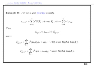 Arthur CHARPENTIER - École d'été EURIA.



Example 37. For the n-year joint-life annuity,
                                n                                   n
                axy:n =              v k P(Tx  k and Ty  k) =          v k k pxy .
                            k=1                                    k=1

Then
                                     a−               +
                                      xy:n ≤ axy:n ≤ axy:n ,

where
                      n
          a−
           xy:n =          v k max{k px + k py − 1, 0}( lower Fréchet bound ),
                     k=1

                            n
               a+
                xy:n =              v k min{k px , k py }( upper Fréchet bound ).
                           k=1




                                                                                       140
 