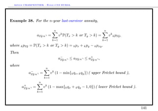 Arthur CHARPENTIER - École d'été EURIA.


Example 38. For the n-year last-survivor annuity,
                                n                                n
                  axy:n =            v k P(Tx  k or Ty  k) =         v k k pxy ,
                               k=1                               k=1

where k pxy = P(Tx  k or Ty  k) = k px + k py − k pxy .
Then
                                     a−
                                      xy:n
                                                      +
                                           ≤ axy:n ≤ axy:n ,
where
                         n
            a−
             xy:n =           v k (1 − min{k qx , k qy }) ( upper Fréchet bound ),
                        k=1
                   n
        a+
         xy:n =         v k (1 − max{k qx + k qy − 1, 0}) ( lower Fréchet bound ).
                  k=1




                                                                                     141
 