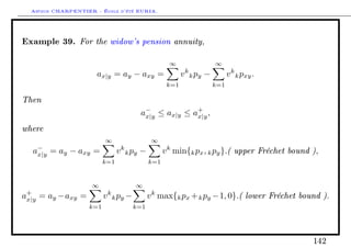 Arthur CHARPENTIER - École d'été EURIA.


Example 39. For the widow's pension annuity,
                                                    ∞                 ∞
                      ax|y = ay − axy =                  v k k py −         v k k pxy .
                                                   k=1                k=1

Then
                                       a− ≤ ax|y ≤ a+ ,
                                        x|y         x|y

where
                         ∞                   ∞
  a− = ay − axy =
   x|y                         v k k py −         v k min{k px , k py }.( upper Fréchet bound ),
                         k=1                k=1


                    ∞                 ∞
a+ = ay −axy =
 x|y                     v k k py −         v k max{k px + k py −1, 0}.( lower Fréchet bound ).
                   k=1                k=1




                                                                                              142
 