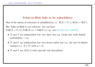Arthur CHARPENTIER - École d'été EURIA.




                    Value-at-Risk fails to be subadditive
One of the axiom of coherence is subadditivity, i.e.            R(X + Y ) ≤ R(X) + R(Y ).
But Value-at-Risk is not coherent: one can have

VaR(X   + Y, α)≥VaR(X, α) + VaR(Y, α)              e.g. (see   Embrechts   (2007))

 • X   and   Y   are independent but very skew (see e.g. credit risk, with default

    probabilities       α),
 • X   and   Y   are independent but very heavy-tailed (see e.g. the case of innite

    variance i.e.   X ∈ Lp        with   p  1),
 • X   and   Y   are   N (0, 1)   with (special) tail dependence.




                                                                                      143
 