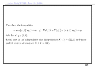 Arthur CHARPENTIER - École d'été EURIA.




Therefore, the inequalities


       − max{α, β} log(1 − q) ≤             VaRq [X   + Y ] ≤ ξ − (α + β) log(1 − q)

hold for all   q ∈ (0, 1).
Recall that in the independence case independence           X + Y ∼ G(2, 1)   and under

perfect positive dependence     X + Y ∼ E(2).




                                                                                       145
 