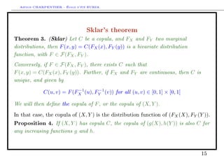 Arthur CHARPENTIER - École d'été EURIA.


                                  Sklar's theorem
Theorem 3. (Sklar) Let C be a copula, and FX and FY two marginal
distributions, then F (x, y) = C(FX (x), FY (y)) is a bivariate distribution
function, with F ∈ F(FX , FY ).
Conversely, if F ∈ F(FX , FY ), there exists C such that
F (x, y) = C(FX (x), FY (y)). Further, if FX and FY are continuous, then C is
unique, and given by
             C(u, v) = F (FX (u), FY (v)) for all (u, v) ∈ [0, 1] × [0, 1]
                           −1      −1


We will then dene the copula of F , or the copula of (X, Y ).
In that case, the copula of   (X, Y )   is the distribution function of   (FX (X), FY (Y )).
Proposition 4. If (X, Y ) has copula C , the copula of (g(X), h(Y )) is also C for
any increasing functions g and h.


                                                                                        15
 
