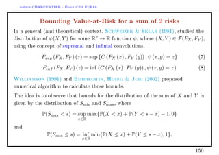 Arthur CHARPENTIER - École d'été EURIA.

            Bounding Value-at-Risk for a sum of 2 risks
In a general (and theoretical) context,        Schweizer  Sklar             (1981), studied the

distribution of   ψ(X, Y )   for some   R2 → R    function     ψ,   where   (X, Y ) ∈ F(FX , FY ),
using the concept of supremal and inmal convolutions,


             Fsup (FX , FY ) (z) = sup {C (FX (x) , FY (y)) , ψ (x, y) = z}                        (7)


             Finf (FX , FY ) (z) = inf {C (FX (x) , FY (y)) , ψ (x, y) = z}                        (8)


Williamson     (1991) and     Embrechts, Hoing  Juri                (2002) proposed

numerical algorithm to calculate those bounds.

The idea is to observe that bounds for the distribution of the sum of                X   and   Y   is

given by the distribution of    Smin    and   Smax ,   where


             P(Smax  s) = sup max{P(X  x) + P(Y  s − x) − 1, 0}
                                x∈R

and

               P(Smin ≤ s) = inf min{P(X ≤ x) + P(Y ≤ s − x), 1}.
                                 x∈R


                                                                                               150
 