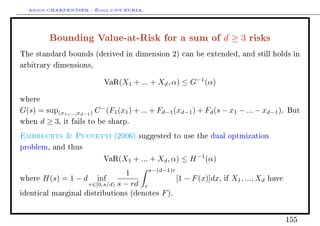 Arthur CHARPENTIER - École d'été EURIA.


          Bounding Value-at-Risk for a sum of d ≥ 3 risks
The standard bounds (derived in dimension 2) can be extended, and still holds in

arbitrary dimensions,


                            VaR(X1    + ... + Xd , α) ≤ G−1 (α)

where

G(s) = sup(x1 ,...,xd−1 ) C − (F1 (x1 ) + ... + Fd−1 (xd−1 ) + Fd (s − x1 − ... − xd−1 ).          But

when d ≥ 3, it fails to be sharp.

Embrechts  Puccetti           (2006) suggested to use the dual optmization

problem, and thus

                            VaR(X1    + ... + Xd , α) ≤ H −1 (α)
                                            s−(d−1)r
                                 1
where   H(s) = 1 − d inf                               [1 − F (x)]dx,   if   X1 , ..., Xd   have
                    r∈[0,s/d) s − rd r
identical marginal distributions (denotes      F ).


                                                                                                   155
 