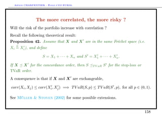 Arthur CHARPENTIER - École d'été EURIA.


                   The more correlated, the more risky ?
Will the risk of the portfolio increase with correlation ?

Recall the following theoretical result:

Proposition 42. Assume that X and X are in the same Fréchet space (i.e.
      L
Xi = Xi ), and dene

                     S = X1 + · · · + Xn and S = X1 + · · · + Xn .

If X      X for the concordance order, then S       T V aR   S for the   stop-loss   or
TVaR      order.
A consequence is that if   X   and   X   are exchangeable,


corr(Xi , Xj ) ≤ corr(Xi , Xj ) =⇒ T V aR(S, p) ≤ T V aR(S , p),         for all   p ∈ (0, 1).

See   Müller  Stoyen       (2002) for some possible extensions.




                                                                                          158
 