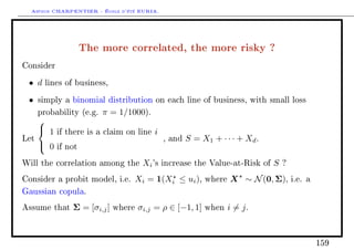 Arthur CHARPENTIER - École d'été EURIA.


                     The more correlated, the more risky ?
Consider

 • d    lines of business,

 •    simply a binomial distribution on each line of business, with small loss

      probability (e.g.   π = 1/1000).
      
       1   if there is a claim on line   i
Let                                            , and   S = X1 + · · · + Xd .
       0   if not

Will the correlation among the         Xi 's   increase the Value-at-Risk of   S   ?

Consider a probit model, i.e.     Xi = 1(Xi ≤ ui ),         where   X ∼ N (0, Σ),      i.e. a

Gaussian copula.

Assume that     Σ = [σi,j ]   where   σi,j = ρ ∈ [−1, 1]    when    i = j.



                                                                                                159
 
