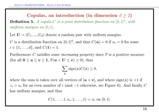 Arthur CHARPENTIER - École d'été EURIA.

             Copulas, an introduction (in dimension d ≥ 2)
Denition 5. A copula C is a joint distribution function on [0, 1]d , with
uniform margins on [0, 1].
Let   U = (U1 , ..., Ud )   denote a random pair with uniform margins.

C is a distribution function on [0, 1]d ,          and thus      C(u) = 0          if   ui = 0   for some

i ∈ {1, . . . , d}, and C(1) = 1.
Furthermore     C satises some increasing property                    since   P   is a positive measure

(for all   0 ≤ u ≤ v ≤ 1, P(u  U ≤ v) ≥ 0), thus

                                                sign(z)C(z)    ≥ 0,
                                            z

where the sum is taken over all vertices of               [u × v],      and where sign(z) is          +1    if

zi = ui    for an even number of        i   (and   −1   otherwise, see Figure 6). And nally                     C
has uniform margins, and thus


                             C(1, . . . , 1, ui , 1, . . . , 1) = ui   on   [0, 1].

                                                                                                                 16
 