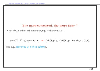 Arthur CHARPENTIER - École d'été EURIA.




                The more correlated, the more risky ?
What about other risk measures, e.g. Value-at-Risk ?




    corr(Xi , Xj ) ≤ corr(Xi , Xj )     V aR(S, p) ≤ V aR(S , p),   for all   p ∈ (0, 1).

(see e.g.   Mittnik  Yener      (2008)).




                                                                                        162
 