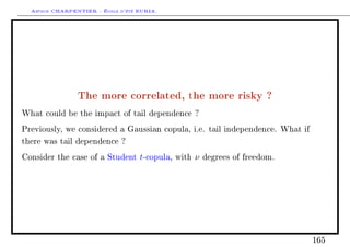 Arthur CHARPENTIER - École d'été EURIA.




                The more correlated, the more risky ?
What could be the impact of tail dependence ?

Previously, we considered a Gaussian copula, i.e. tail independence. What if

there was tail dependence ?

Consider the case of a Student     t-copula,   with   ν   degrees of freedom.




                                                                                165
 