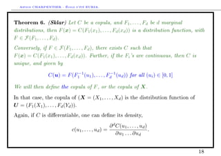 Arthur CHARPENTIER - École d'été EURIA.

Theorem 6. (Sklar) Let C be a copula, and F1 , . . . , Fd be d marginal
distributions, then F (x) = C(F1 (x1 ), . . . , Fd (xd )) is a distribution function, with
F ∈ F(F1 , . . . , Fd ).
Conversely, if F ∈ F(F1 , . . . , Fd ), there exists C such that
F (x) = C(F1 (x1 ), . . . , Fd (xd )). Further, if the Fi 's are continuous, then C is
unique, and given by
                  C(u) = F (F1 (u1 ), . . . , Fd (ud )) for all (ui ) ∈ [0, 1]
                             −1                −1


We will then dene the copula of F , or the copula of X .
In that case, the copula of         (X = (X1 , . . . , Xd )   is the distribution function of

U = (F1 (X1 ), . . . , Fd (Yd )).
Again, if   C   is dierentiable, one can dene its density,

                                                    ∂ d C(u1 , . . . , ud )
                              c(u1 , . . . , ud ) =                         .
                                                        ∂u1 . . . ∂ud


                                                                                                18
 