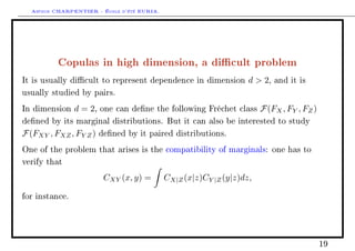 Arthur CHARPENTIER - École d'été EURIA.




          Copulas in high dimension, a dicult problem
It is usually dicult to represent dependence in dimension         d  2,   and it is

usually studied by pairs.

In dimension    d = 2,   one can dene the following Fréchet class     F(FX , FY , FZ )
dened by its marginal distributions. But it can also be interested to study

F(FXY , FXZ , FY Z )     dened by it paired distributions.

One of the problem that arises is the compatibility of marginals: one has to

verify that

                          CXY (x, y) =      CX|Z (x|z)CY |Z (y|z)dz,

for instance.




                                                                                          19
 