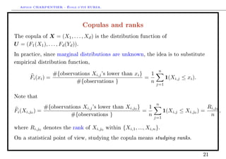 Arthur CHARPENTIER - École d'été EURIA.


                               Copulas and ranks
The copula of  X = (X1 , . . . , Xd )   is the distribution function of

U = (F1 (X1 ), . . . , Fd (Yd )).
In practice, since marginal distributions are unknown, the idea is to substitute

empirical distribution function,

                                                                            n
                   #{observations Xi,j 's lower        than   xi }     1
        Fi (xi ) =                                                   =           1(Xi,j ≤ xi ).
                           #{observations }                            n   j=1


Note that
                                                                           n
              #{observations Xi,j 's lower than Xi,j0 }   1                                          Ri,j0
Fi (Xi,j0 ) =                                           =                       1(Xi,j   ≤ Xi,j0 ) =       ,
                        #{observations }                  n            j=1
                                                                                                      n

where   Ri,j0   denotes the rank of   Xi,j0   within   {Xi,1 , ..., Xi,n }.
On a statistical point of view, studying the copula means                  studying ranks.

                                                                                                   21
 